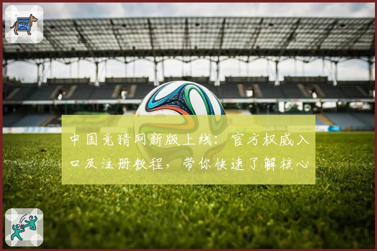 中国竞猜网新版上线：官方权威入口及注册教程，带你快速了解核心功能亮点