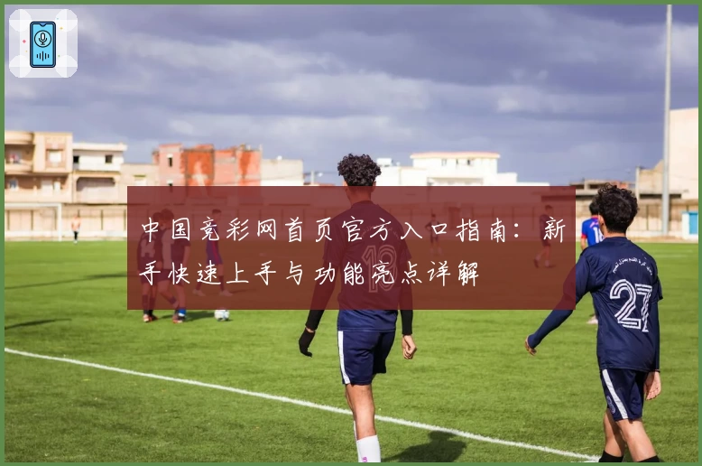 中国竞彩网首页官方入口指南：新手快速上手与功能亮点详解