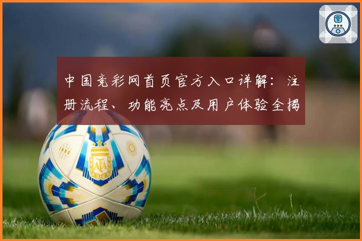 中国竞彩网首页官方入口详解：注册流程、功能亮点及用户体验全揭秘