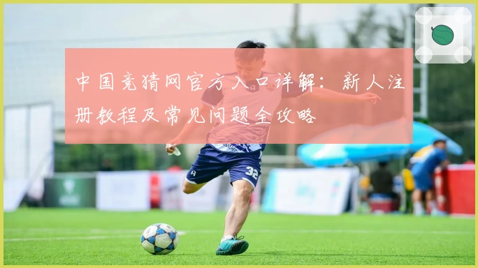 中国竞猜网官方入口详解：新人注册教程及常见问题全攻略