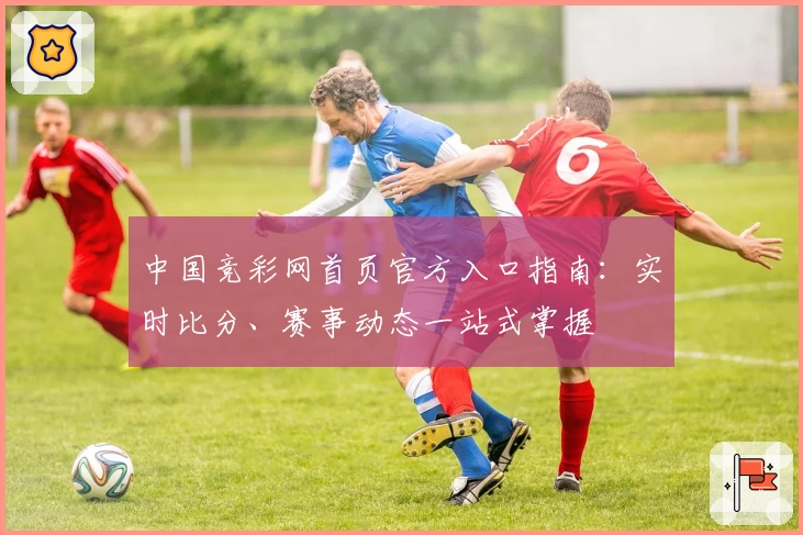 中国竞彩网首页官方入口指南：实时比分、赛事动态一站式掌握