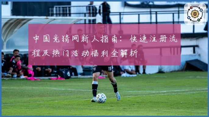 中国竞猜网新人指南：快速注册流程及热门活动福利全解析