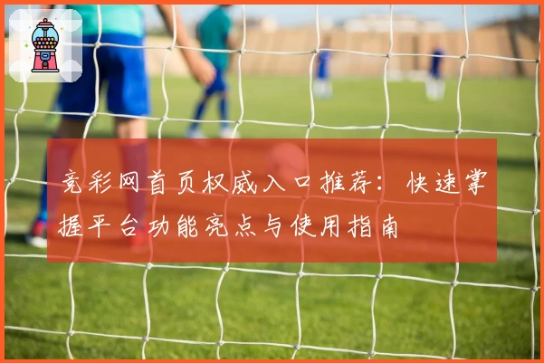 竞彩网首页权威入口推荐：快速掌握平台功能亮点与使用指南