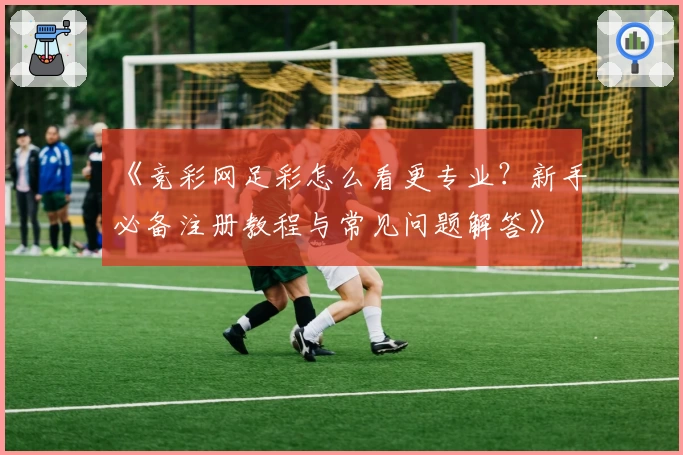 《竞彩网足彩怎么看更专业？新手必备注册教程与常见问题解答》