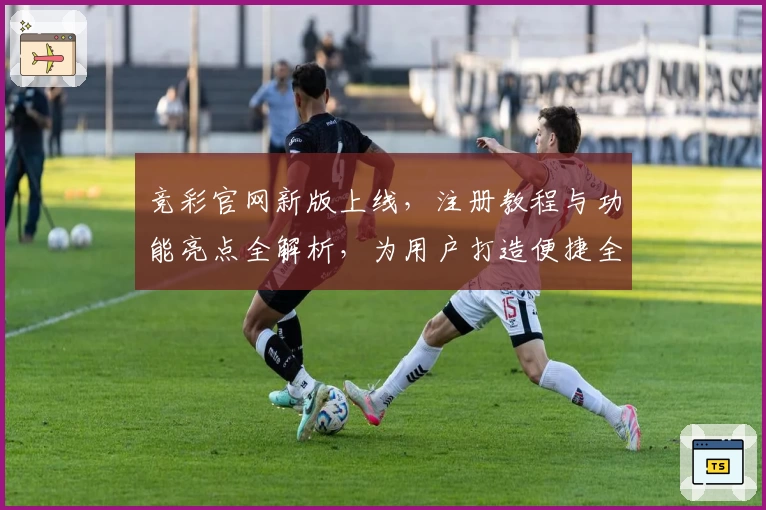 竞彩官网新版上线，注册教程与功能亮点全解析，为用户打造便捷全面的体验