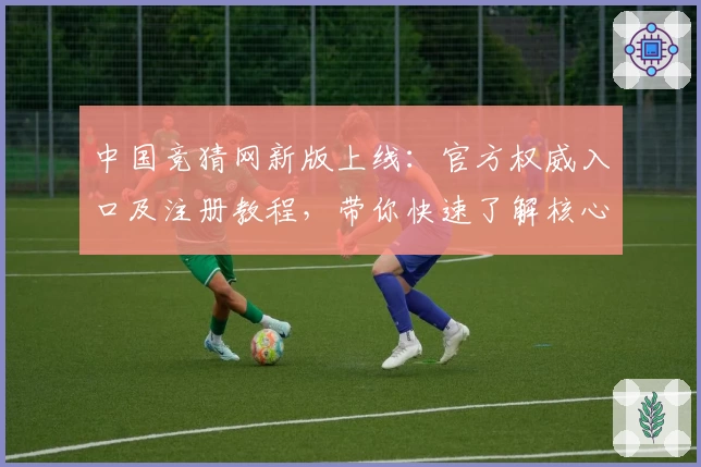 中国竞猜网新版上线：官方权威入口及注册教程，带你快速了解核心功能亮点