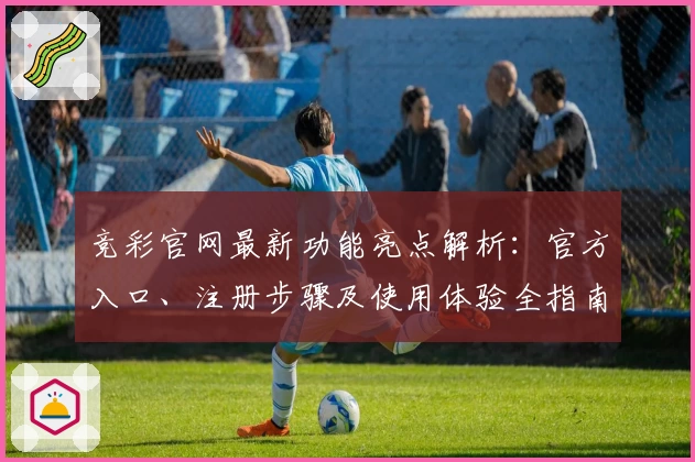竞彩官网最新功能亮点解析：官方入口、注册步骤及使用体验全指南