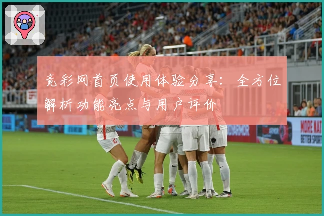 竟彩网首页使用体验分享：全方位解析功能亮点与用户评价