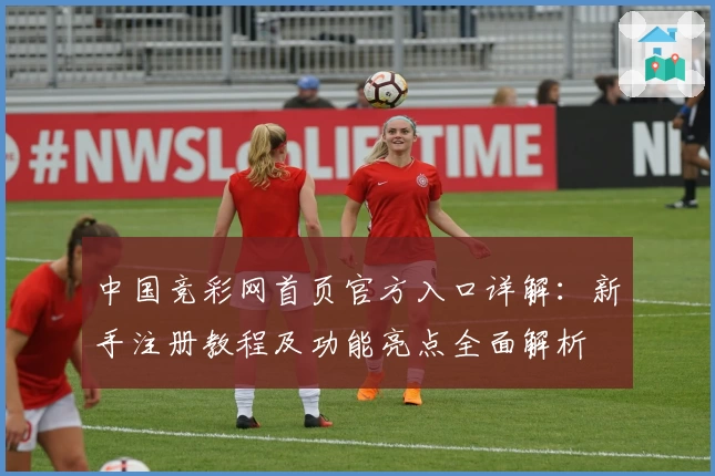 中国竞彩网首页官方入口详解：新手注册教程及功能亮点全面解析