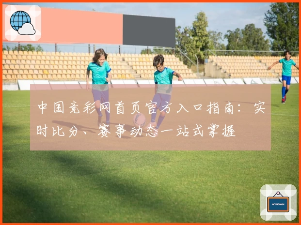 中国竞彩网首页官方入口指南：实时比分、赛事动态一站式掌握